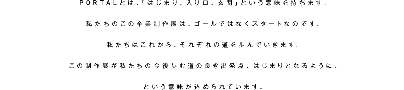 PORTALとは、「はじまり、入り口、玄関」という意味を持ちます。私たちのこの卒業制作展は、ゴールではなくスタートなのです。私たちはこれから、それぞれの道を歩んでいきます。この制作展が私たちの今後歩む道の良き出発点、はじまりとなるように、という意味が込められています。